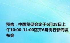 预告：中国贸促会定于6月28日上午10:00-11:00召开6月例行新闻发布会