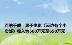 百纳千成：源于电影《云边有个小卖部》收入为500万元至650万元