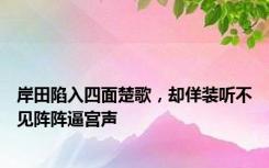 岸田陷入四面楚歌，却佯装听不见阵阵逼宫声