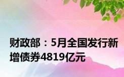 财政部：5月全国发行新增债券4819亿元