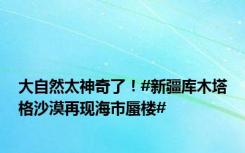 大自然太神奇了！#新疆库木塔格沙漠再现海市蜃楼#