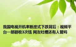 我国电视开机率断崖式下跌背后：视频平台一部剧收3次钱 网友吐槽还有人管吗