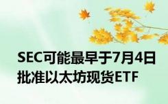 SEC可能最早于7月4日批准以太坊现货ETF