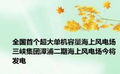 全国首个超大单机容量海上风电场三峡集团漳浦二期海上风电场今将发电