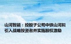 山河智能：控股子公司中铁山河拟引入战略投资者并实施股权激励