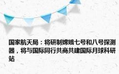 国家航天局：将研制嫦娥七号和八号探测器，将与国际同行共商共建国际月球科研站