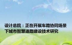 设计总院：正在开展车路协同场景下城市智慧道路建设技术研究