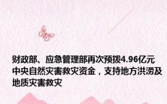 财政部、应急管理部再次预拨4.96亿元中央自然灾害救灾资金，支持地方洪涝及地质灾害救灾