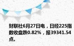 财联社6月27日电，日经225指数收盘跌0.82%，报39341.54点。