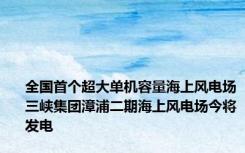 全国首个超大单机容量海上风电场三峡集团漳浦二期海上风电场今将发电