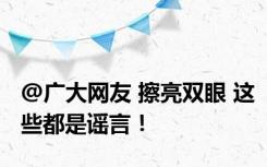 @广大网友 擦亮双眼 这些都是谣言！