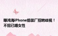 曝鸿海iPhone组装厂招聘歧视！不招已婚女性