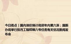 今日看点｜国内油价预计将迎年内第六涨；国新办将举行探月工程嫦娥六号任务有关情况新闻发布会