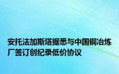 安托法加斯塔据悉与中国铜冶炼厂签订创纪录低价协议