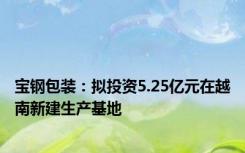 宝钢包装：拟投资5.25亿元在越南新建生产基地