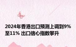 2024年香港出口预测上调到9%至11% 出口信心指数攀升