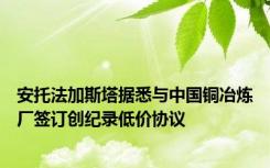 安托法加斯塔据悉与中国铜冶炼厂签订创纪录低价协议