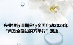 兴业银行深圳分行全面启动2024年“普及金融知识万里行”活动