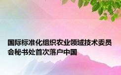 国际标准化组织农业领域技术委员会秘书处首次落户中国