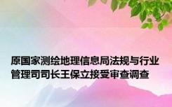 原国家测绘地理信息局法规与行业管理司司长王保立接受审查调查