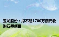 玉龙股份：拟不超1700万澳元收购石墨项目