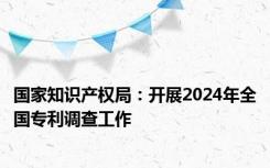 国家知识产权局：开展2024年全国专利调查工作