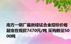 南方一钢厂最新硅锰合金招标价格敲定在现款7470元/吨 采购数量5000吨