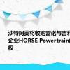 沙特阿美将收购雷诺与吉利新合资企业HORSE Powertrain的10%股权