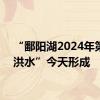 “鄱阳湖2024年第1号洪水”今天形成