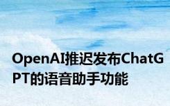 OpenAI推迟发布ChatGPT的语音助手功能