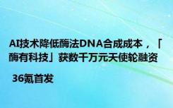 AI技术降低酶法DNA合成成本，「酶有科技」获数千万元天使轮融资| 36氪首发