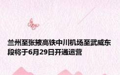 兰州至张掖高铁中川机场至武威东段将于6月29日开通运营