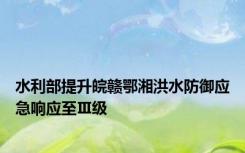 水利部提升皖赣鄂湘洪水防御应急响应至Ⅲ级