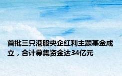 首批三只港股央企红利主题基金成立，合计募集资金达34亿元