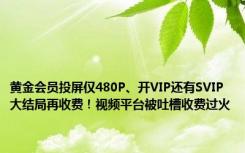 黄金会员投屏仅480P、开VIP还有SVIP 大结局再收费！视频平台被吐槽收费过火