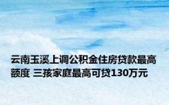 云南玉溪上调公积金住房贷款最高额度 三孩家庭最高可贷130万元