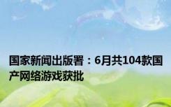 国家新闻出版署：6月共104款国产网络游戏获批