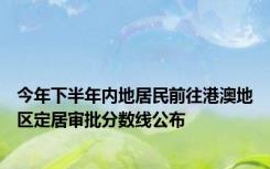 今年下半年内地居民前往港澳地区定居审批分数线公布