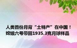 人类首份月背“土特产”在中国！嫦娥六号带回1935.3克月球样品