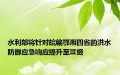 水利部将针对皖赣鄂湘四省的洪水防御应急响应提升至Ⅲ级