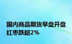 国内商品期货早盘开盘 红枣跌超2%