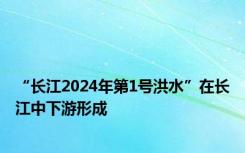 “长江2024年第1号洪水”在长江中下游形成