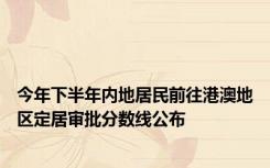 今年下半年内地居民前往港澳地区定居审批分数线公布