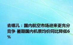 去哪儿：国内航空市场迎来更充分竞争 暑期国内机票均价同比降低6%