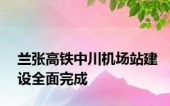 兰张高铁中川机场站建设全面完成