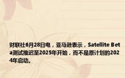 财联社6月28日电，亚马逊表示，Satellite Beta测试推迟至2025年开始，而不是原计划的2024年启动。