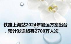 铁路上海站2024年暑运方案出台，预计发送旅客2700万人次