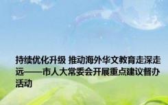 持续优化升级 推动海外华文教育走深走远——市人大常委会开展重点建议督办活动