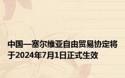 中国—塞尔维亚自由贸易协定将于2024年7月1日正式生效