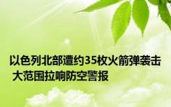 以色列北部遭约35枚火箭弹袭击 大范围拉响防空警报